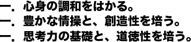 一．心身の調和をはかる。一．豊かな情操と、創造性を培う。一．思考力の基礎と、道徳性を培う。